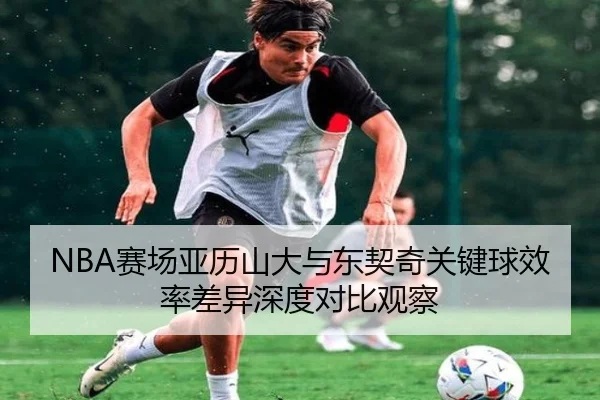 NBA赛场亚历山大与东契奇关键球效率差异深度对比观察