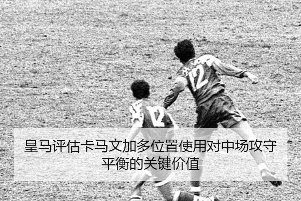 皇马评估卡马文加多位置使用对中场攻守平衡的关键价值 - kaiyun