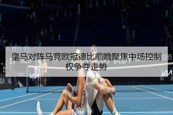 皇马对阵马竞欧冠德比前瞻聚焦中场控制权争夺走势 - kaiyun