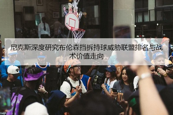 尼克斯深度研究布伦森挡拆持球威胁联盟排名与战术价值走向 - kaiyun