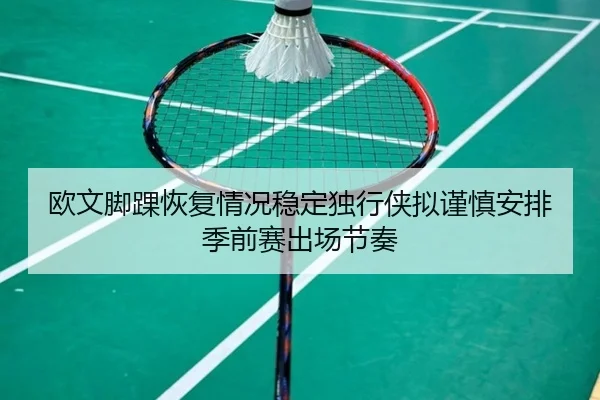 欧文脚踝恢复情况稳定独行侠拟谨慎安排季前赛出场节奏 - kaiyun